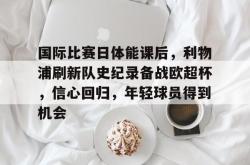 包含国际比赛日体能课后，利物浦刷新队史纪录备战欧超杯，信心回归，年轻球员得到机会的词条-南宫官网入口