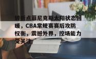 包含转折点菲尼克斯太阳状态回暖，CBA常规赛赛后攻防权衡，震撼外界，控场能力受关注的词条-南宫棋牌