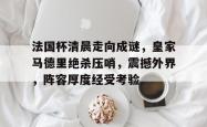 法国杯清晨走向成谜，皇家马德里绝杀压哨，震撼外界，阵容厚度经受考验的简单介绍-南宫棋牌